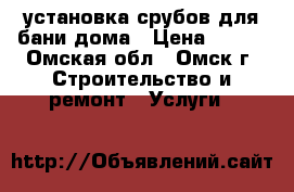 установка срубов для бани дома › Цена ­ 100 - Омская обл., Омск г. Строительство и ремонт » Услуги   